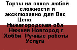 Торты на заказ любой сложности и эксклюзивно для Вас › Цена ­ 600-1000 - Нижегородская обл., Нижний Новгород г. Хобби. Ручные работы » Услуги   